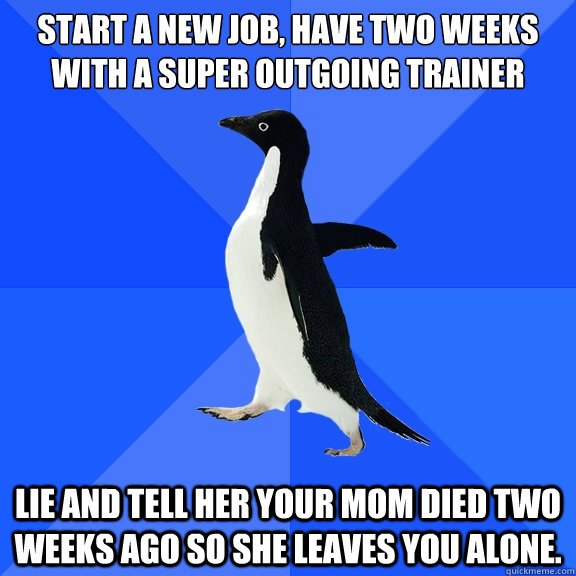Start a new job, have two weeks with a super outgoing trainer Lie and tell her your mom died two weeks ago so she leaves you alone.   Socially Awkward Penguin
