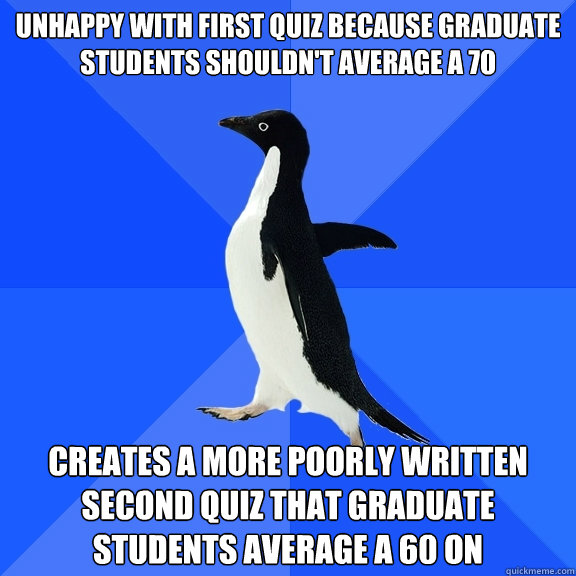 Unhappy with first quiz because graduate students shouldn't average a 70 Creates a more poorly written second quiz that graduate students average a 60 on  Socially Awkward Penguin