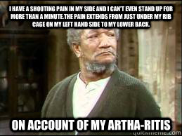 I have a shooting pain in my side and I can't even stand up for more than a minute.The pain extends from just under my rib cage on my left hand side to my lower back. on account of my artha-ritis - I have a shooting pain in my side and I can't even stand up for more than a minute.The pain extends from just under my rib cage on my left hand side to my lower back. on account of my artha-ritis  FRED SANFORD