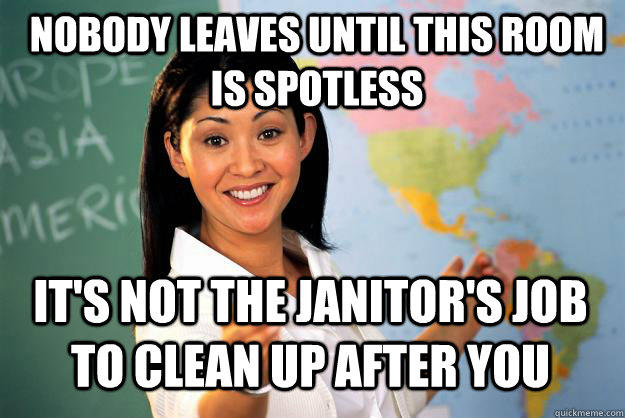 Nobody leaves until this room is spotless It's not the janitor's job to clean up after you - Nobody leaves until this room is spotless It's not the janitor's job to clean up after you  Unhelpful High School Teacher
