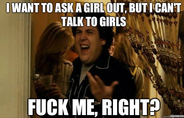 I want to ask a girl out, but I can't talk to girls FUCK ME, RIGHT?  fuck me right
