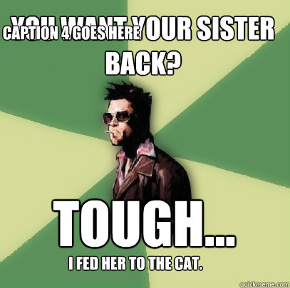 You want your sister back? tough... i fed her to the cat. Caption 4 goes here  Helpful Tyler Durden