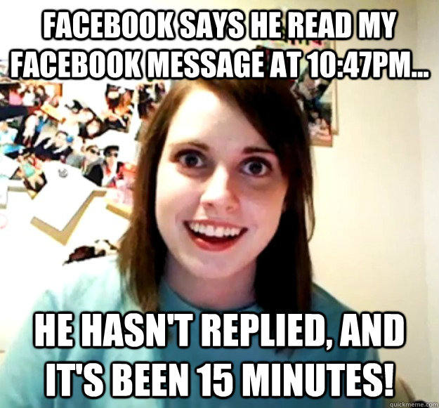 Facebook says he read my facebook message at 10:47PM... He hasn't replied, and it's been 15 minutes!  Overly Attached Girlfriend