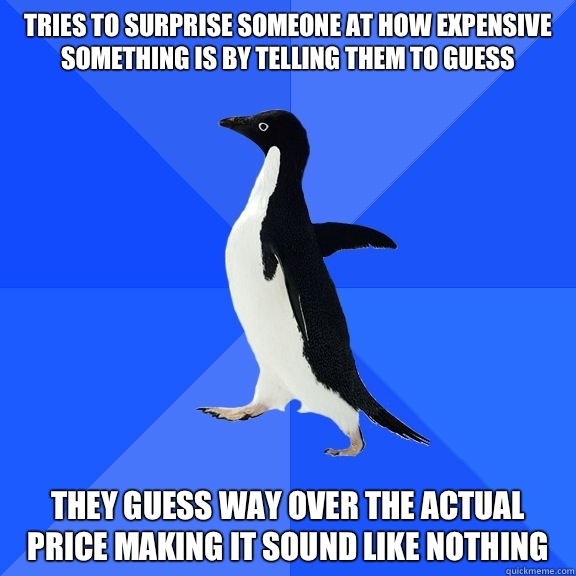 Tries to surprise someone at how expensive something is by telling them to guess  They guess way over the actual price making it sound like nothing  Socially Awkward Penguin