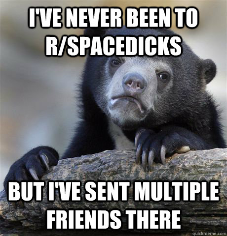 i've never been to r/spacedicks but i've sent multiple friends there  Confession Bear
