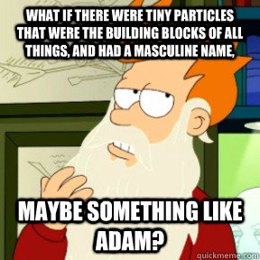 what if there were tiny particles that were the building blocks of all things, and had a masculine name, maybe something like Adam?  