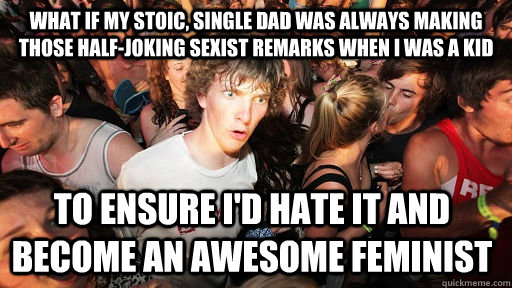 what if my stoic, single dad was always making those half-joking sexist remarks when i was a kid to ensure i'd hate it and become an awesome feminist  Sudden Clarity Clarence