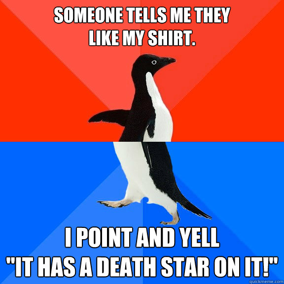 Someone tells me they 
like my shirt. I point and yell
