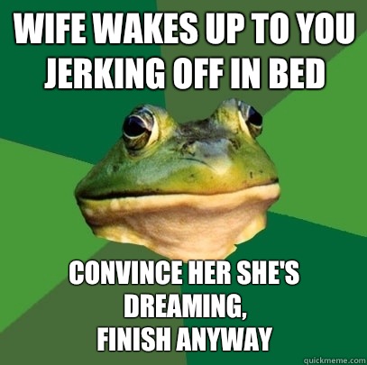 Wife wakes up to you jerking off in bed Convince her she's dreaming,
Finish anyway  Foul Bachelor Frog
