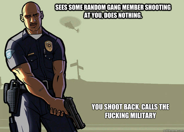 Sees some random gang member shooting at you, does nothing. You shoot back, calls the fucking military - Sees some random gang member shooting at you, does nothing. You shoot back, calls the fucking military  Misc