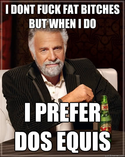 I dont fuck fat bitches but when I do I prefer dos equis  The Most Interesting Man In The World