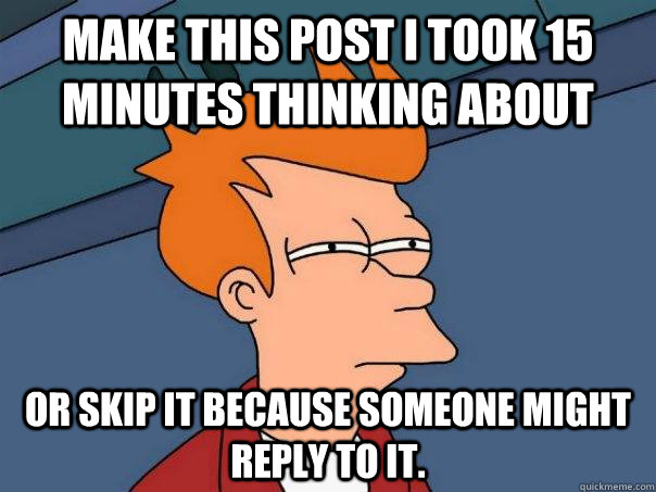 make this post i took 15 minutes thinking about  or skip it because someone might reply to it.  Futurama Fry