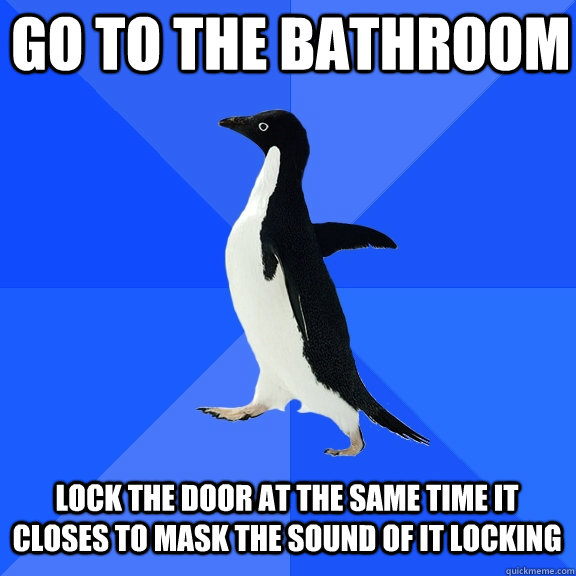 Go to the bathroom lock the door at the same time it closes to mask the sound of it locking  Socially Awkward Penguin