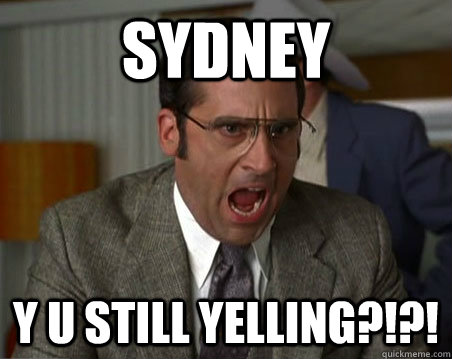 SYDNEY Y U STILL YELLING?!?!  Anchorman I dont know what were yelling about