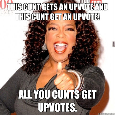 This cunt gets an upvote and this cunt get an upvote! All you cunts get upvotes. - This cunt gets an upvote and this cunt get an upvote! All you cunts get upvotes.  Upvoting oprah