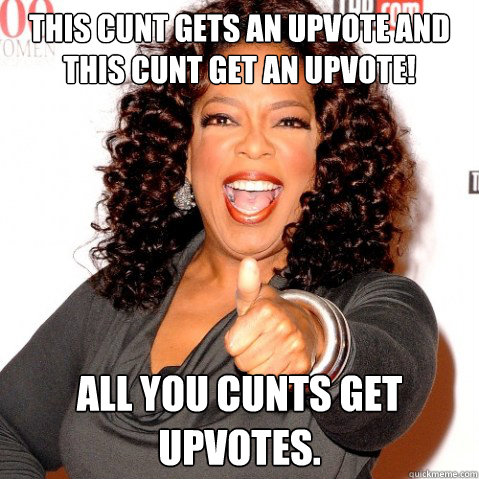 This cunt gets an upvote and this cunt get an upvote! All you cunts get upvotes.  Upvoting oprah