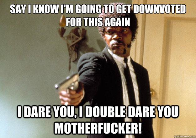 Say i know i'm going to get downvoted for this again i dare you, i double dare you motherfucker! - Say i know i'm going to get downvoted for this again i dare you, i double dare you motherfucker!  Samuel L Jackson