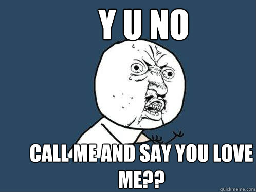 y u no call me and say you love me??  Y U No