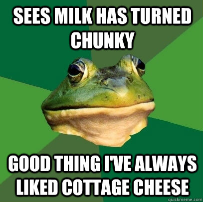 Sees milk has turned chunky Good thing I've always liked cottage cheese  Foul Bachelor Frog