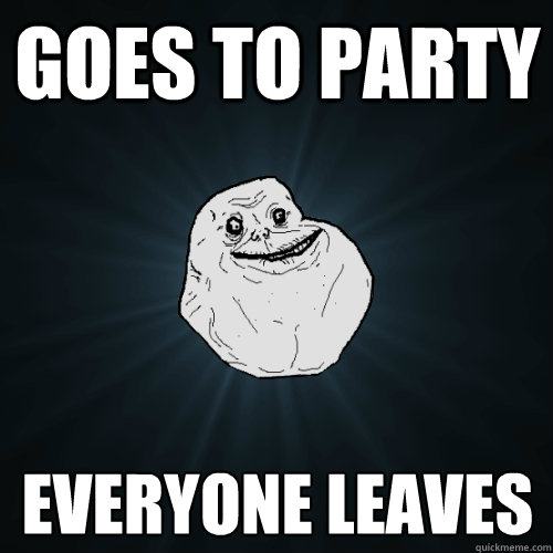 Goes to Party Everyone leaves  Forever Alone