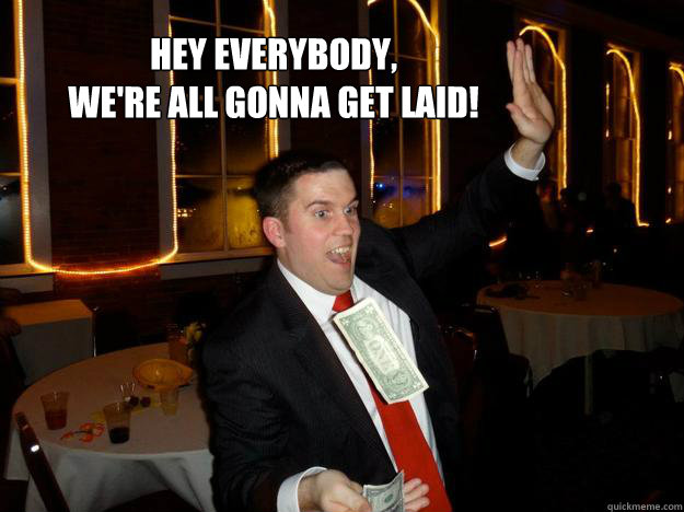 Hey everybody, 
we're all gonna get laid!  Make it rain