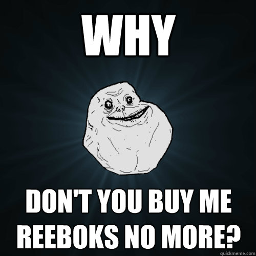 Why  don't you buy me reeboks no more?  Forever Alone