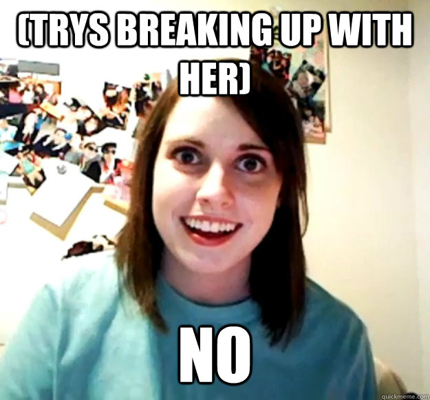 (trys breaking up with her) no  Overly Attached Girlfriend