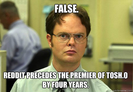 FALSE. REDDIT PRECEDES THE PREMIER OF TOSH.0 BY FOUR YEARS. - FALSE. REDDIT PRECEDES THE PREMIER OF TOSH.0 BY FOUR YEARS.  Dwight