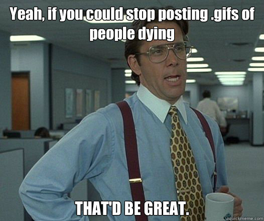 Yeah, if you could stop posting .gifs of people dying  THAT'D BE GREAT. - Yeah, if you could stop posting .gifs of people dying  THAT'D BE GREAT.  Bill Lumbergh - Thatd be great.