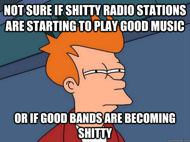 not sure if shitty radio stations are starting to play good music or if good bands are becoming shitty  - not sure if shitty radio stations are starting to play good music or if good bands are becoming shitty   Futurama Fry