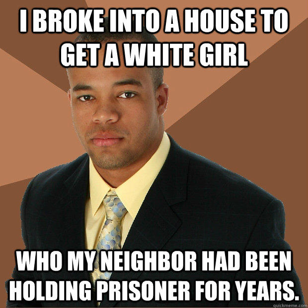 I broke into a house to get a white girl who my neighbor had been holding prisoner for years.  Successful Black Man