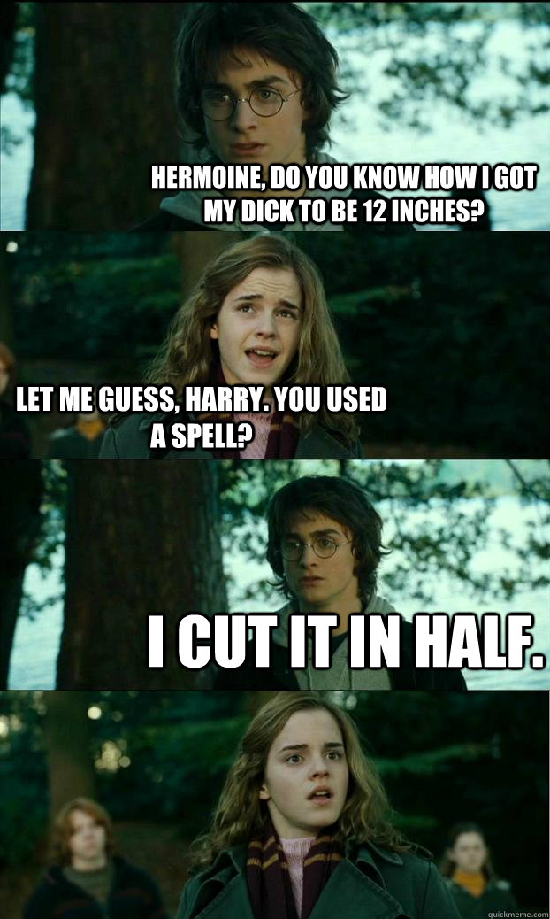 Hermoine, do you know how i got my dick to be 12 inches? let me guess, harry. you used a spell? I cut it in half.  Horny Harry