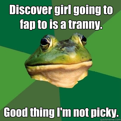 Discover girl going to fap to is a tranny. Good thing I'm not picky.  Foul Bachelor Frog