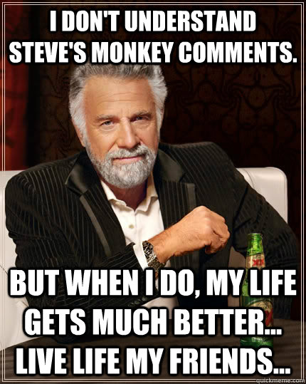 I don't understand Steve's monkey comments. but when I do, my life gets much better... live life my friends...  The Most Interesting Man In The World