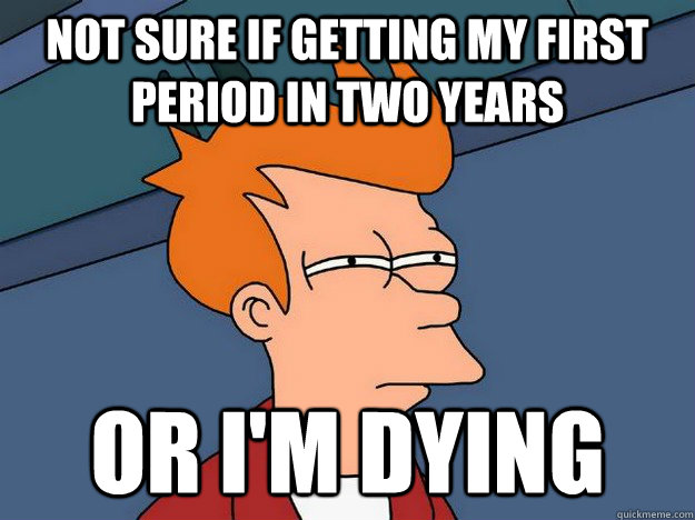 Not sure if getting my first period in two years or i'm dying - Not sure if getting my first period in two years or i'm dying  Suspicious Fry