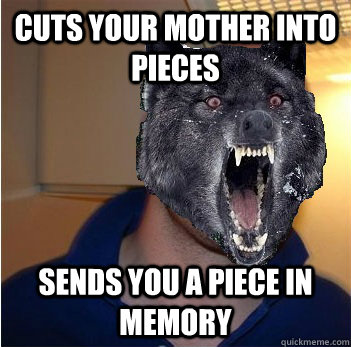 Cuts your mother into pieces Sends you a piece in memory  Good Guy Insanity Wolf