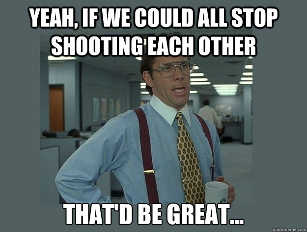 Yeah, if we could all stop shooting each other That'd be great...  Office Space Lumbergh