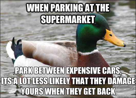 When parking at the supermarket park between expensive cars, 
its a lot less likely that they damage yours when they get back  Actual Advice Mallard