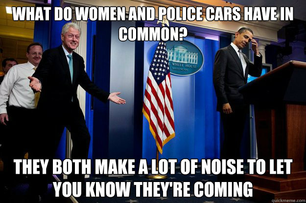 what do women and police cars have in common? they both make a lot of noise to let you know they're coming  90s were better Clinton