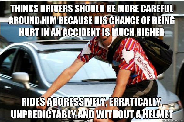 Thinks drivers should be more careful around him because his chance of being hurt in an accident is much higher Rides aggressively, erratically, unpredictably and without a helmet - Thinks drivers should be more careful around him because his chance of being hurt in an accident is much higher Rides aggressively, erratically, unpredictably and without a helmet  Scumbag bicyclist
