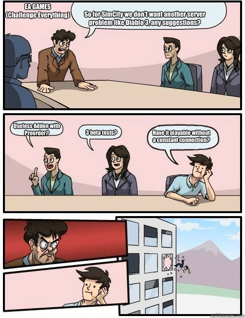 So for SimCity we don't want another server problem like Diablo 3, any suggestions? Useless Addon with Preorder? 3 beta tests? Have it playable without a constant connection? EA GAMES
(Challenge Everything)  Boardroom Suggestion