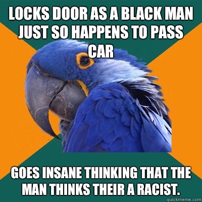 Locks door as a black man just so happens to pass car Goes insane thinking that the man thinks their a racist.  Paranoid Parrot