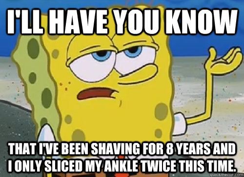 I'LL HAVE YOU KNOW  THAT I'VE BEEN SHAVING FOR 8 YEARS AND I ONLY SLICED MY ANKLE TWICE THIS TIME. - I'LL HAVE YOU KNOW  THAT I'VE BEEN SHAVING FOR 8 YEARS AND I ONLY SLICED MY ANKLE TWICE THIS TIME.  ILL HAVE YOU KNOW