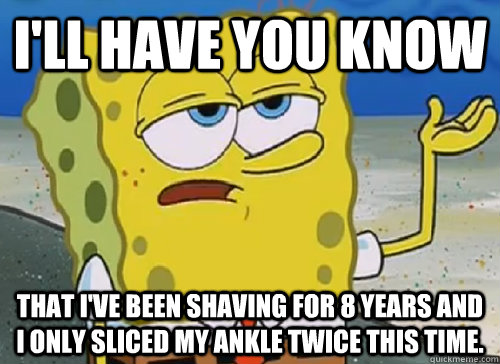 I'LL HAVE YOU KNOW  THAT I'VE BEEN SHAVING FOR 8 YEARS AND I ONLY SLICED MY ANKLE TWICE THIS TIME.  ILL HAVE YOU KNOW