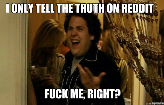 I only tell the truth on Reddit FUCK ME, RIGHT?  fuck me right