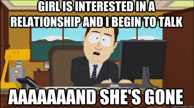 Girl is interested in a relationship and I begin to talk    aaaaaaand she's gone  Annnd Its gone