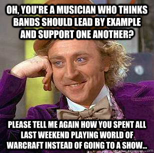 Oh, you're a musician who thinks bands should lead by example and support one another?   Please tell me again how you spent all last weekend playing World of Warcraft instead of going to a show...   Condescending