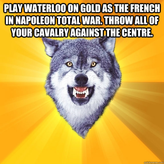 Play Waterloo on gold as the French in Napoleon Total War. Throw all of your cavalry against the centre.   Courage Wolf