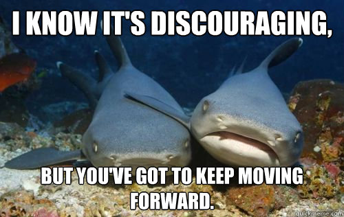 I know it's discouraging, but you've got to keep moving forward.  Compassionate Shark Friend