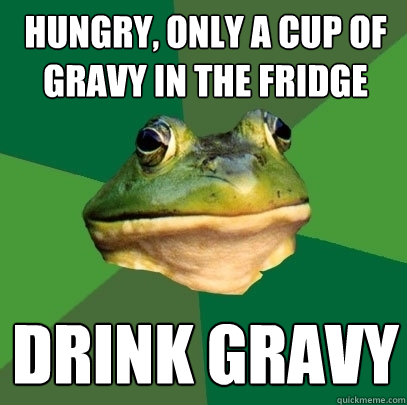 Hungry, only a cup of gravy in the fridge drink gravy  Foul Bachelor Frog